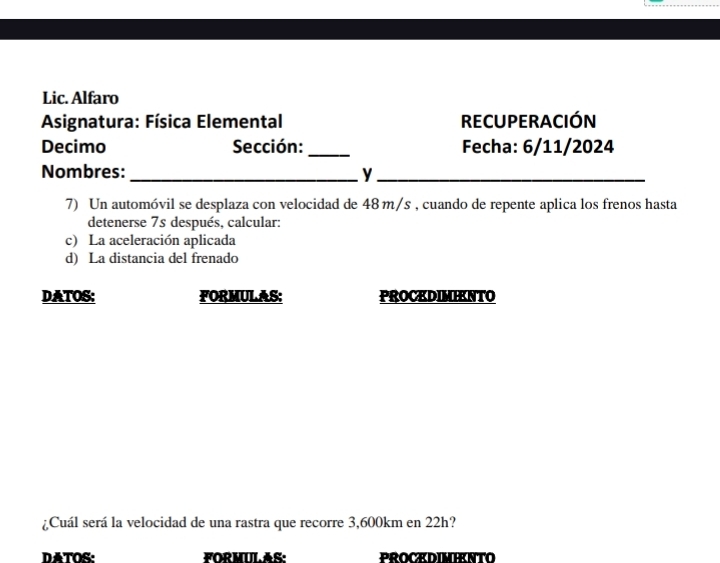 Lic. Alfaro 
Asignatura: Física Elemental RECUPERACIÓN 
Decimo Sección:_ Fecha: 6/11/2024 
Nombres:_ y_ 
7) Un automóvil se desplaza con velocidad de 48m/s , cuando de repente aplica los frenos hasta 
detenerse 7s después, calcular: 
c) La aceleración aplicada 
d) La distancia del frenado 
DATOS: FORMULAS: PROCKDIMIKNTO 
¿Cuál será la velocidad de una rastra que recorre 3,600km en 22h? 
DATOS: FORMULAS: PROCEDIMIENTO