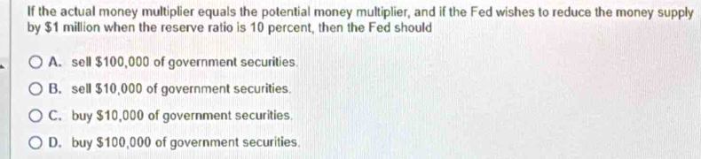 If the actual money multiplier equals the potential money multiplier, and if the Fed wishes to reduce the money supply
by $1 million when the reserve ratio is 10 percent, then the Fed should
A. sell $100,000 of government securities.
B. sell $10,000 of government securities.
C。 buy $10,000 of government securities.
D. buy $100,000 of government securities.