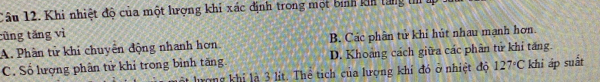 Khi nhiệt độ của một hượng khi xác định trong một bình kih tăng t 
cũng tǎng vì
A. Phân tử khi chuyên động nhanh hơn B. Các phân tử khỉ hút nhau mạnh hơn.
C. Số lượng phân tử khỉ trong bình tăng. D. Khoảng cách giữa các phần tử khi tăng.
t hượng khi là 3 lít. Thể tích của lượng khí đó ở nhiệt độ 127°C khi áp suất