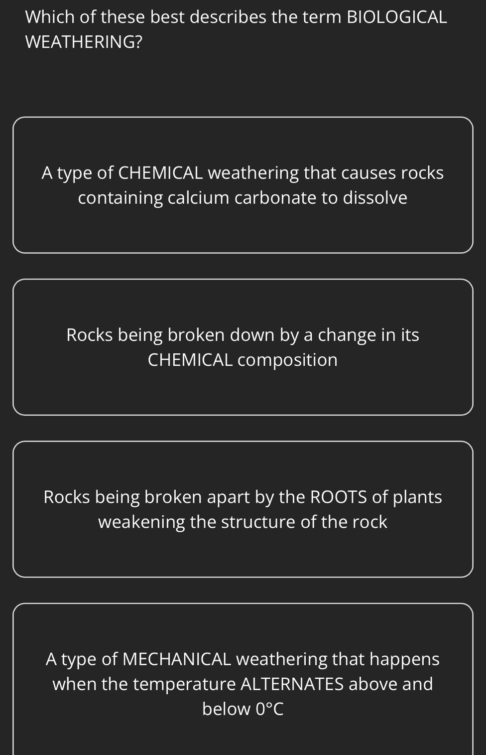 Which of these best describes the term BIOLOGICAL
WEATHERING?
A type of CHEMICAL weathering that causes rocks
containing calcium carbonate to dissolve
Rocks being broken down by a change in its
CHEMICAL composition
Rocks being broken apart by the ROOTS of plants
weakening the structure of the rock
A type of MECHANICAL weathering that happens
when the temperature ALTERNATES above and
below 0°C