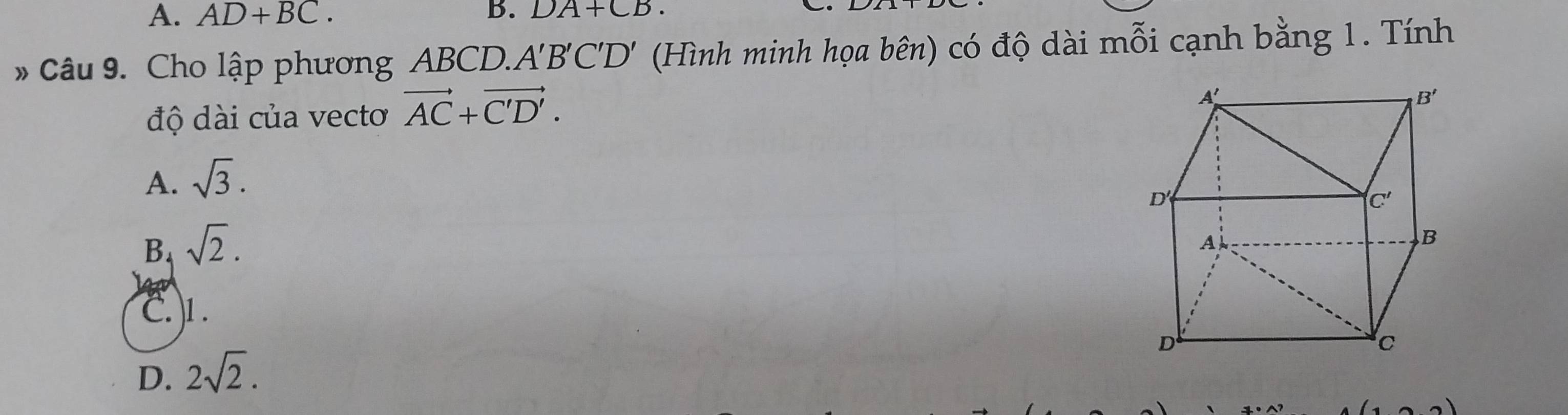 A. AD+BC. B. DA+CB.
* Câu 9. Cho lập phương ABCD.. A'B'C'D' (Hình minh họa bên) có độ dài mỗi cạnh bằng 1. Tính
độ dài của vecto vector AC+vector C'D'.
A. sqrt(3).
B sqrt(2).
C. 1 .
D. 2sqrt(2).