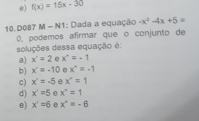 e) f(x)=15x-30
10.D087 M - N1: Dada a equação -x^2-4x+5=
0, podemos afirmar que o conjunto de
soluções dessa equação é:
a) x'=2 e x^n=-1
b) x^3=-10 e x^n=-1
c) x^3=-5 e x^n=1
d) x^3=5 e x^n=1
e) x^3=6 e x^n=-6