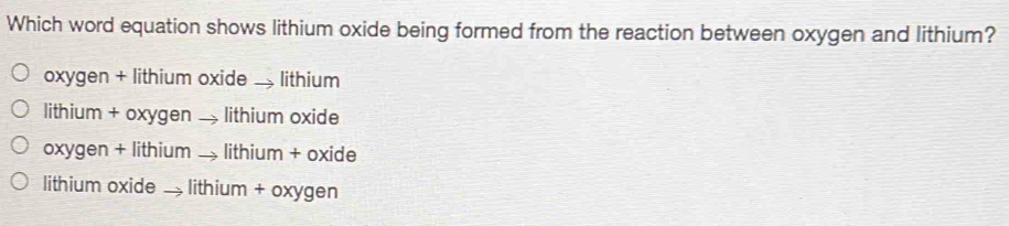 Which word equation shows lithium oxide being formed from the reaction between oxygen and lithium?
oxygen + lithium oxide — lithium
lithium + oxygen → lithium oxide
oxygen + lithium → lithium + oxide
lithium oxide . lithium + oxygen