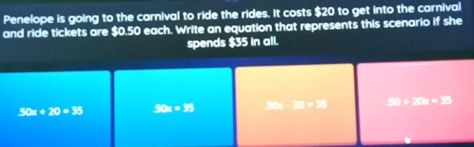 Penelope is going to the carnival to ride the rides. It costs $20 to get into the carnival
and ride tickets are $0.50 each. Write an equation that represents this scenario if she
spends $35 in all.
50x+20=35 50x=35 □ □ □ □ □ □ C:K>0,+∈fty -