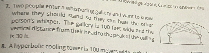 knowledge about Conics to answer the 
7. Two people enter a whispering gallery and want to know 
where they should stand so they can hear the other 
person's whisper. The gallery is 100 feet wide and the 
vertical distance from their head to the peak of the ceiling 
is 30 ft. 
8. A hyperbolic cooling tower is 100 meters wide