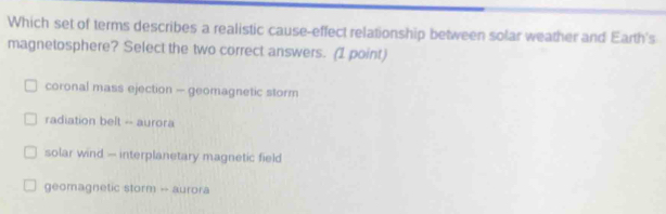 Which set of terms describes a realistic cause-effect relationship between solar weather and Earth's
magnetosphere? Select the two correct answers. (1 point)
coronal mass ejection - geomagnetic storm
radiation belt -- aurora
solar wind — interplanetary magnetic field
geomagnetic storm -- aurora