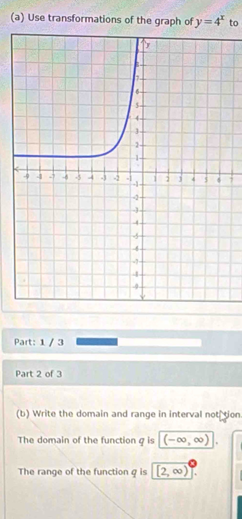 Use transformations of the graph of y=4^x to 
7 
Part: 1 / 3 
Part 2 of 3 
(b) Write the domain and range in interval not tion 
The domain of the function g is (-∞,∞)
The range of the function q is [2, ∞)