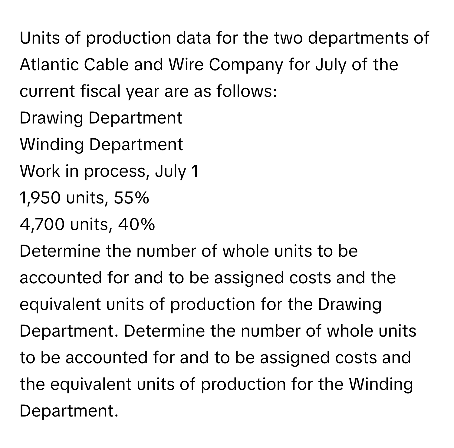 Units of production data for the two departments of Atlantic Cable and Wire Company for July of the current fiscal year are as follows:

Drawing Department
Winding Department

Work in process, July 1
1,950 units, 55%
4,700 units, 40%

Determine the number of whole units to be accounted for and to be assigned costs and the equivalent units of production for the Drawing Department. Determine the number of whole units to be accounted for and to be assigned costs and the equivalent units of production for the Winding Department.