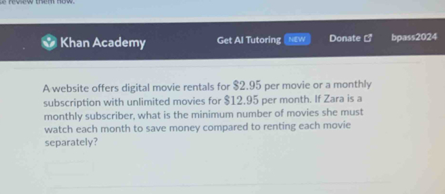 review them now. 
Khan Academy Get Al Tutoring NEW Donate C^* bpass2024 
A website offers digital movie rentals for $2.95 per movie or a monthly 
subscription with unlimited movies for $12.95 per month. If Zara is a 
monthly subscriber, what is the minimum number of movies she must 
watch each month to save money compared to renting each movie 
separately?