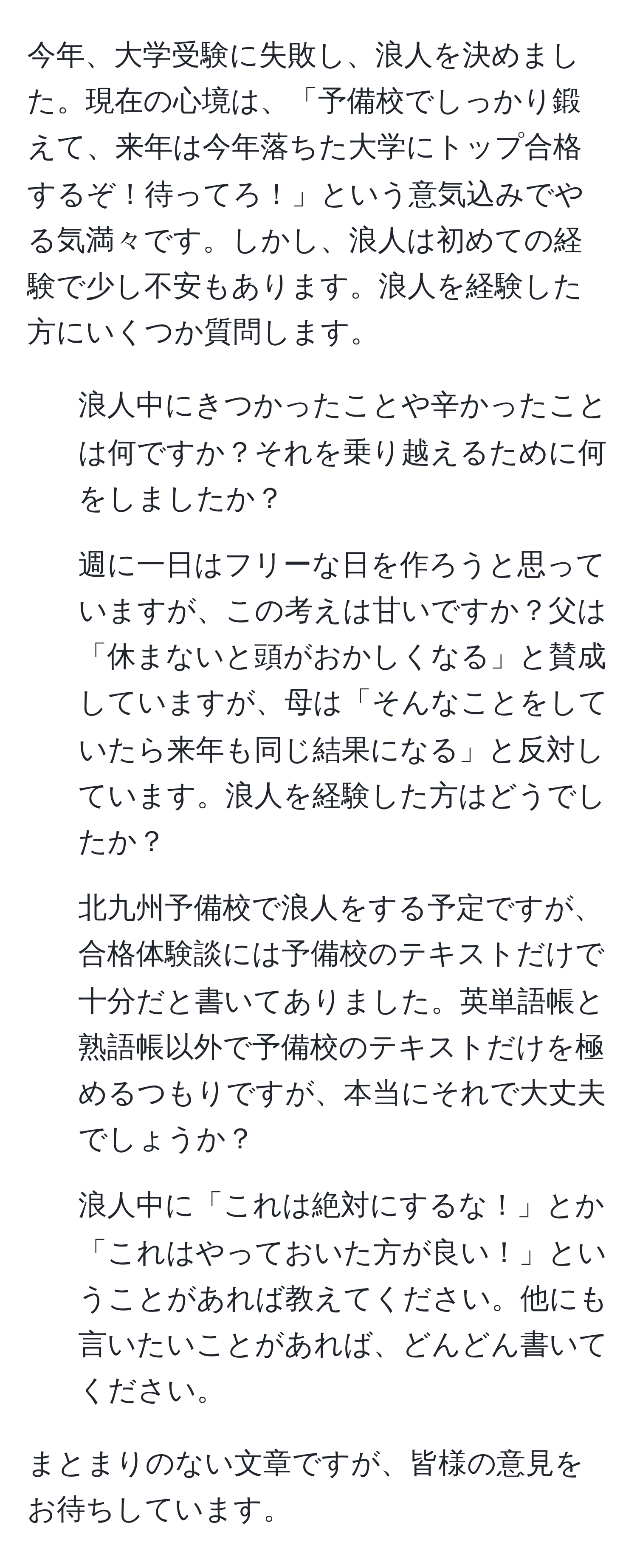 今年、大学受験に失敗し、浪人を決めました。現在の心境は、「予備校でしっかり鍛えて、来年は今年落ちた大学にトップ合格するぞ！待ってろ！」という意気込みでやる気満々です。しかし、浪人は初めての経験で少し不安もあります。浪人を経験した方にいくつか質問します。

1) 浪人中にきつかったことや辛かったことは何ですか？それを乗り越えるために何をしましたか？

2) 週に一日はフリーな日を作ろうと思っていますが、この考えは甘いですか？父は「休まないと頭がおかしくなる」と賛成していますが、母は「そんなことをしていたら来年も同じ結果になる」と反対しています。浪人を経験した方はどうでしたか？

3) 北九州予備校で浪人をする予定ですが、合格体験談には予備校のテキストだけで十分だと書いてありました。英単語帳と熟語帳以外で予備校のテキストだけを極めるつもりですが、本当にそれで大丈夫でしょうか？

4) 浪人中に「これは絶対にするな！」とか「これはやっておいた方が良い！」ということがあれば教えてください。他にも言いたいことがあれば、どんどん書いてください。

まとまりのない文章ですが、皆様の意見をお待ちしています。