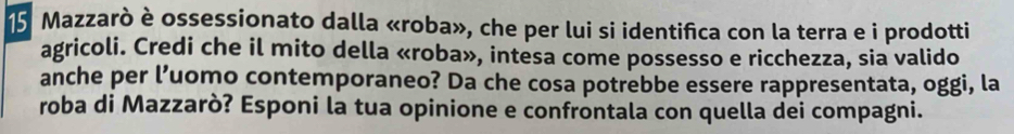 Mazzarò è ossessionato dalla «roba», che per lui si identifica con la terra e i prodotti 
agricoli. Credi che il mito della «roba», intesa come possesso e ricchezza, sia valido 
anche per l’uomo contemporaneo? Da che cosa potrebbe essere rappresentata, oggi, la 
roba di Mazzarò? Esponi la tua opinione e confrontala con quella dei compagni.