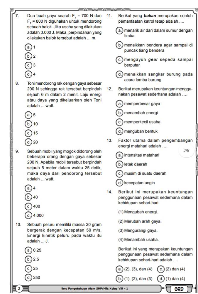 Dua buah gaya searah F_1=700N dan 11. Berikut yang bukan merupakan contoh
F_2=800N digunakan untuk mendorong pemanfaatan katrol tetap adalah ....
sebuah balok. Jika usaha yang dilakukan
adalah 3.000 J. Maka, perpindahan yang a.) menarik air dari dalam sumur dengan
dilakukan balok tersebut adalah ... m. timba
a.) 1 b.menaikkan bendera agar sampai di
puncak tiang bendera
b.) 2
c. mengayuh gear sepeda sampai
c. ) 3 berputar
d. ) 4 d. menaikkan sangkar burung pada
acara lomba burung
8. Toni mendorong rak dengan gaya sebesar
200 N sehingga rak tersebut berpindah 12. Berikut merupakan keuntungan menggu-
sejauh 6 m dalam 2 menit. Laju energi nakan pesawat sederhana adalah ....
atau daya yang dikeluarkan oleh Toni
adalah ... watt. a.) memperbesar gaya
a.) 5 b.) menambah energi
b.) 10 c. ) memperkecil usaha
c. ) 15 d.) mengubah bentuk
d.) 20 13. Faktor utama dalam pengembangan
energi matahari adalah ....
9. Sebuah mobil yang mogok didorong oleh 2/5
beberapa orang dengan gaya sebesar a.) intensitas matahari
200 N. Apabila mobil tersebut berpindah b.) letak daerah
sejauh 5 meter dalam waktu 25 detik,
maka daya dari pendorong tersebut c. ) musim di suatu daerah
adalah ... watt.
d.) kecepatan angin
a. ) 4
14. Berikut ini merupakan keuntungan
b. ) 40 penggunaan pesawat sederhana dalam
c. ) 400 kehidupan sehari-hari.
(1) Mengubah energi.
d.) 4.000
(2) Merubah arah gaya.
10. Sebuah peluru memiliki massa 20 gram
bergerak dengan kecepatan 50 m/s. (3) Mengurangi gaya.
Energi kinetik peluru pada waktu itu
adalah ... J. (4) Menambah usaha.
a.) 0,25 Berikut ini yang merupakan keuntungan
penggunaan pesawat sederhana dalam
b.) 2,5 kehidupan sehari-hari adalah ....
c. ) 25 a.) (: 2).(3). dan (4) C. (2) dan (4)
d.) 250 (3) d.) (1) dan (4)
b.) (1), (2 2).dan
2 llmu Pengetahuan Alam SMP/MTs Kelas VIII - 1 GRD