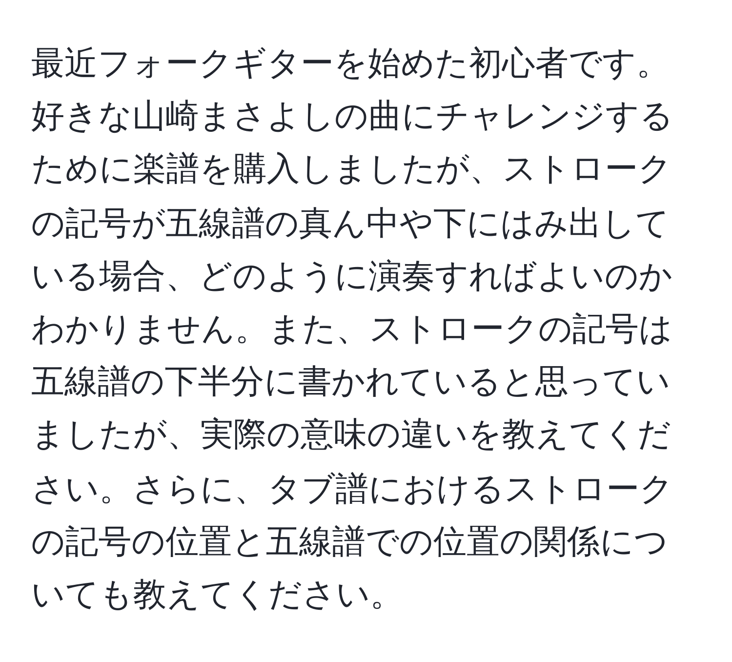 最近フォークギターを始めた初心者です。好きな山崎まさよしの曲にチャレンジするために楽譜を購入しましたが、ストロークの記号が五線譜の真ん中や下にはみ出している場合、どのように演奏すればよいのかわかりません。また、ストロークの記号は五線譜の下半分に書かれていると思っていましたが、実際の意味の違いを教えてください。さらに、タブ譜におけるストロークの記号の位置と五線譜での位置の関係についても教えてください。