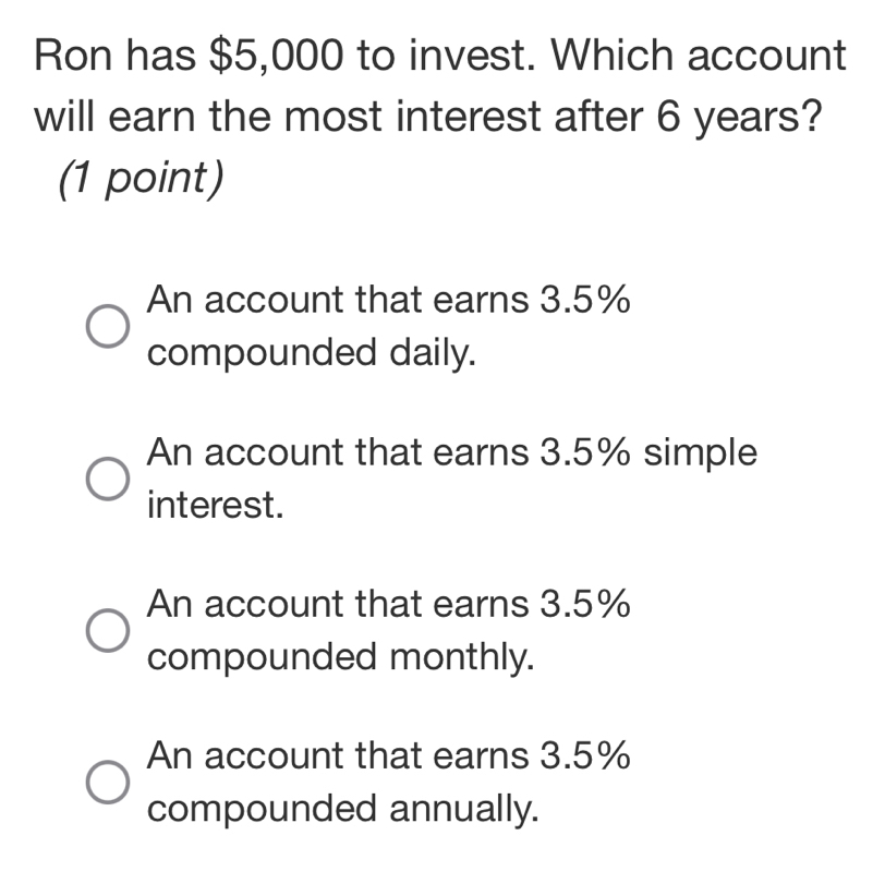 Ron has $5,000 to invest. Which account
will earn the most interest after 6 years?
(1 point)
An account that earns 3.5%
compounded daily.
An account that earns 3.5% simple
interest.
An account that earns 3.5%
compounded monthly.
An account that earns 3.5%
compounded annually.