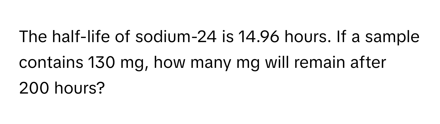 The half-life of sodium-24 is 14.96 hours. If a sample contains 130 mg, how many mg will remain after 200 hours?