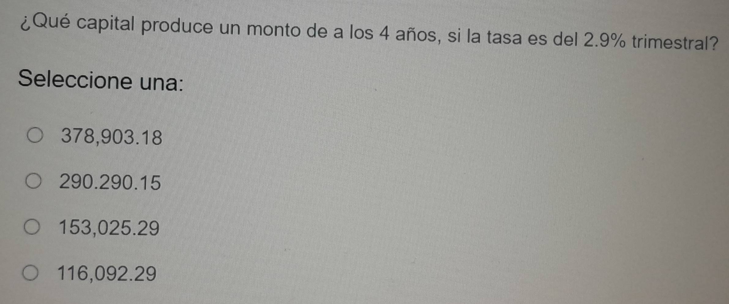¿Qué capital produce un monto de a los 4 años, si la tasa es del 2.9% trimestral?
Seleccione una:
378,903.18
290.290.15
153,025.29
116,092.29