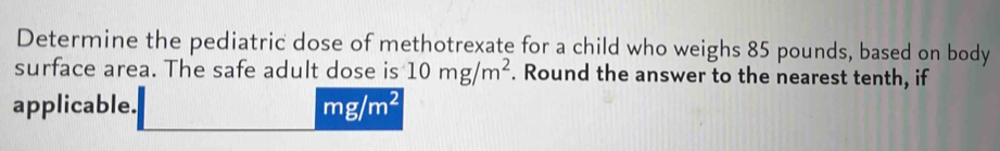 Determine the pediatric dose of methotrexate for a child who weighs 85 pounds, based on body 
surface area. The safe adult dose is 10mg/m^2. Round the answer to the nearest tenth, if 
applicable. mg/m^2