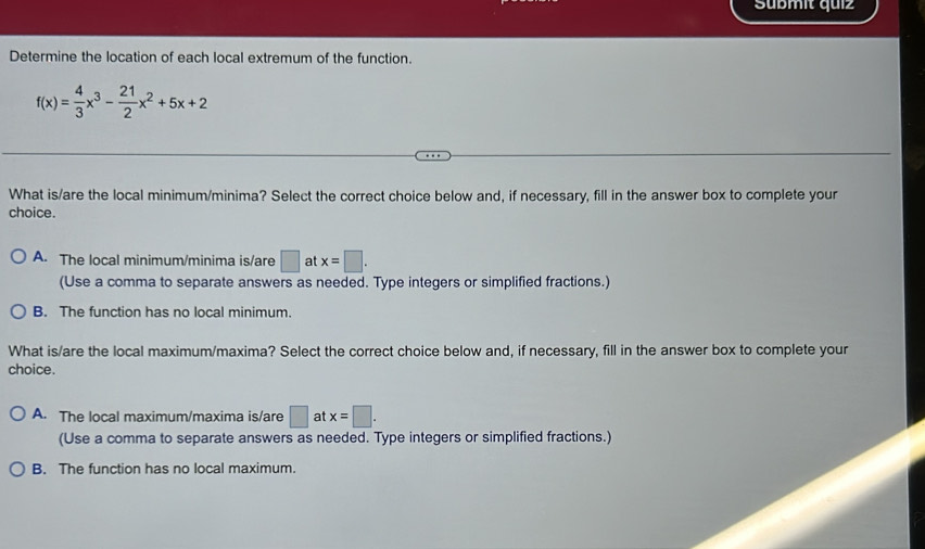 Sübmit quiz
Determine the location of each local extremum of the function.
f(x)= 4/3 x^3- 21/2 x^2+5x+2
What is/are the local minimum/minima? Select the correct choice below and, if necessary, fill in the answer box to complete your
choice.
A. The local minimum/minima is/are □ at x=□. 
(Use a comma to separate answers as needed. Type integers or simplified fractions.)
B. The function has no local minimum.
What is/are the local maximum/maxima? Select the correct choice below and, if necessary, fill in the answer box to complete your
choice.
A. The local maximum/maxima is/are □ at x=□. 
(Use a comma to separate answers as needed. Type integers or simplified fractions.)
B. The function has no local maximum.