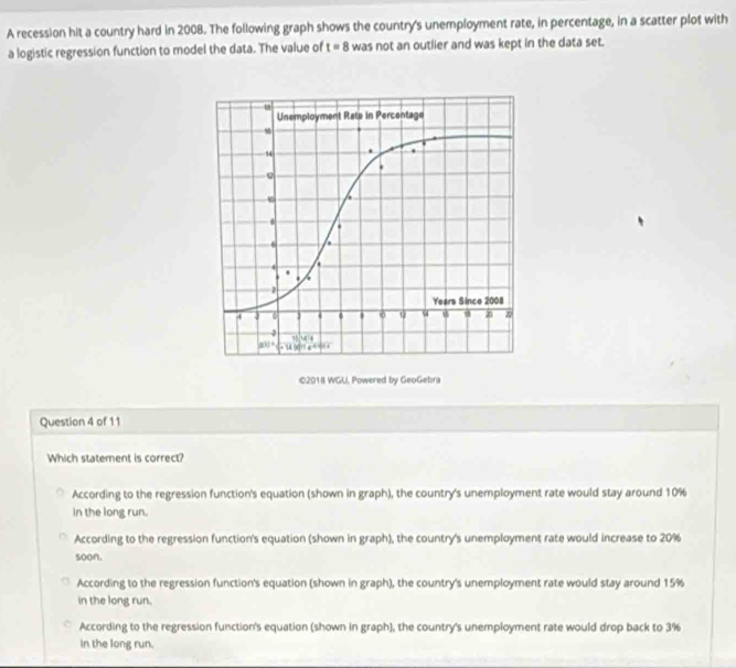 A recession hit a country hard in 2008. The following graph shows the country's unemployment rate, in percentage, in a scatter plot with
a logistic regression function to model the data. The value of t=8 was not an outlier and was kept in the data set.
©2018 WGU, Powered by GeoGebra
Question 4 of 11
Which statement is correct?
According to the regression function's equation (shown in graph), the country's unemployment rate would stay around 10%
in the long run.
According to the regression function's equation (shown in graph), the country's unemployment rate would increase to 20%
soon.
According to the regression function's equation (shown in graph), the country's unemployment rate would stay around 15%
in the long run.
According to the regression function's equation (shown in graph), the country's unemployment rate would drop back to 3%
in the long run.