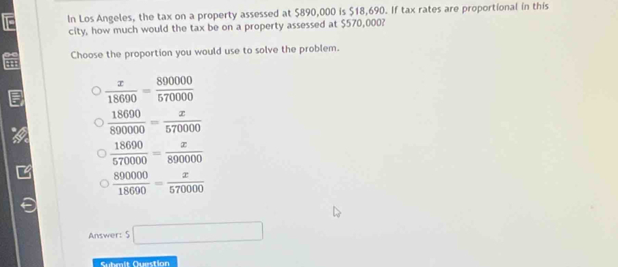 In Los Angeles, the tax on a property assessed at $890,000 is $18,690. If tax rates are proportional in this
city, how much would the tax be on a property assessed at $570,000?
Choose the proportion you would use to solve the problem.
a
 x/18690 = 890000/570000 
a
 18690/890000 = x/570000 
 18690/570000 = x/890000 
 890000/18690 = x/570000 
Answer: S □ 
Submit Question