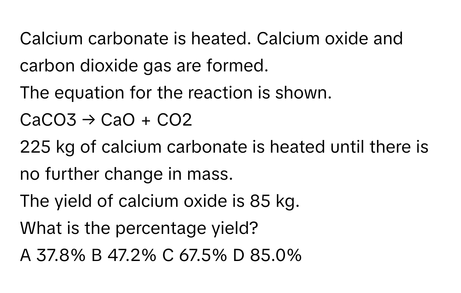 Calcium carbonate is heated. Calcium oxide and carbon dioxide gas are formed.

The equation for the reaction is shown.
CaCO3 → CaO + CO2

225 kg of calcium carbonate is heated until there is no further change in mass.
The yield of calcium oxide is 85 kg.

What is the percentage yield?
A 37.8% B 47.2% C 67.5% D 85.0%