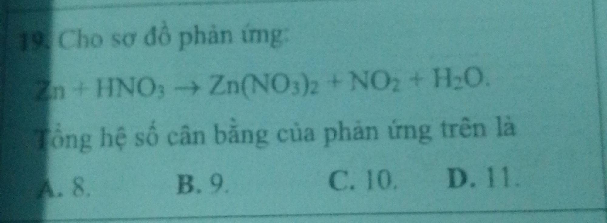 Cho sơ đồ phản ứng:
Zn+HNO_3to Zn(NO_3)_2+NO_2+H_2O. 
Tổng hệ số cân bằng của phản ứng trên là
A. 8. B. 9.
C. 10. D. 11.