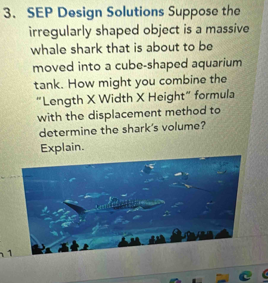 SEP Design Solutions Suppose the 
irregularly shaped object is a massive 
whale shark that is about to be 
moved into a cube-shaped aquarium 
tank. How might you combine the 
“Length X Width X Height” formula 
with the displacement method to 
determine the shark's volume? 
Explain.