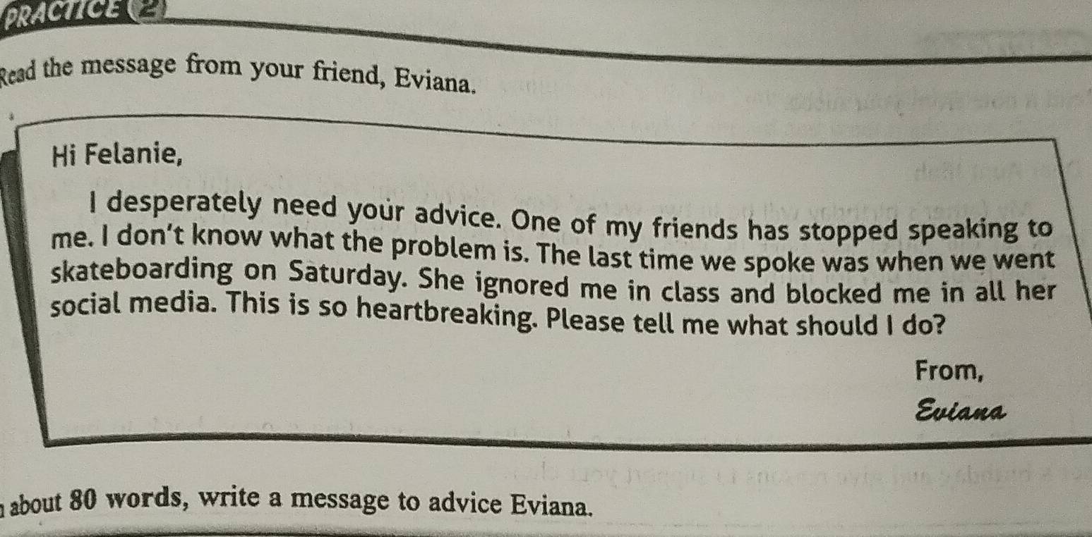 PRACTICE(2 
Read the message from your friend, Eviana. 
Hi Felanie, 
I desperately need your advice. One of my friends has stopped speaking to 
me. I don’t know what the problem is. The last time we spoke was when we went 
skateboarding on Saturday. She ignored me in class and blocked me in all her 
social media. This is so heartbreaking. Please tell me what should I do? 
From, 
Eviana 
n about 80 words, write a message to advice Eviana.