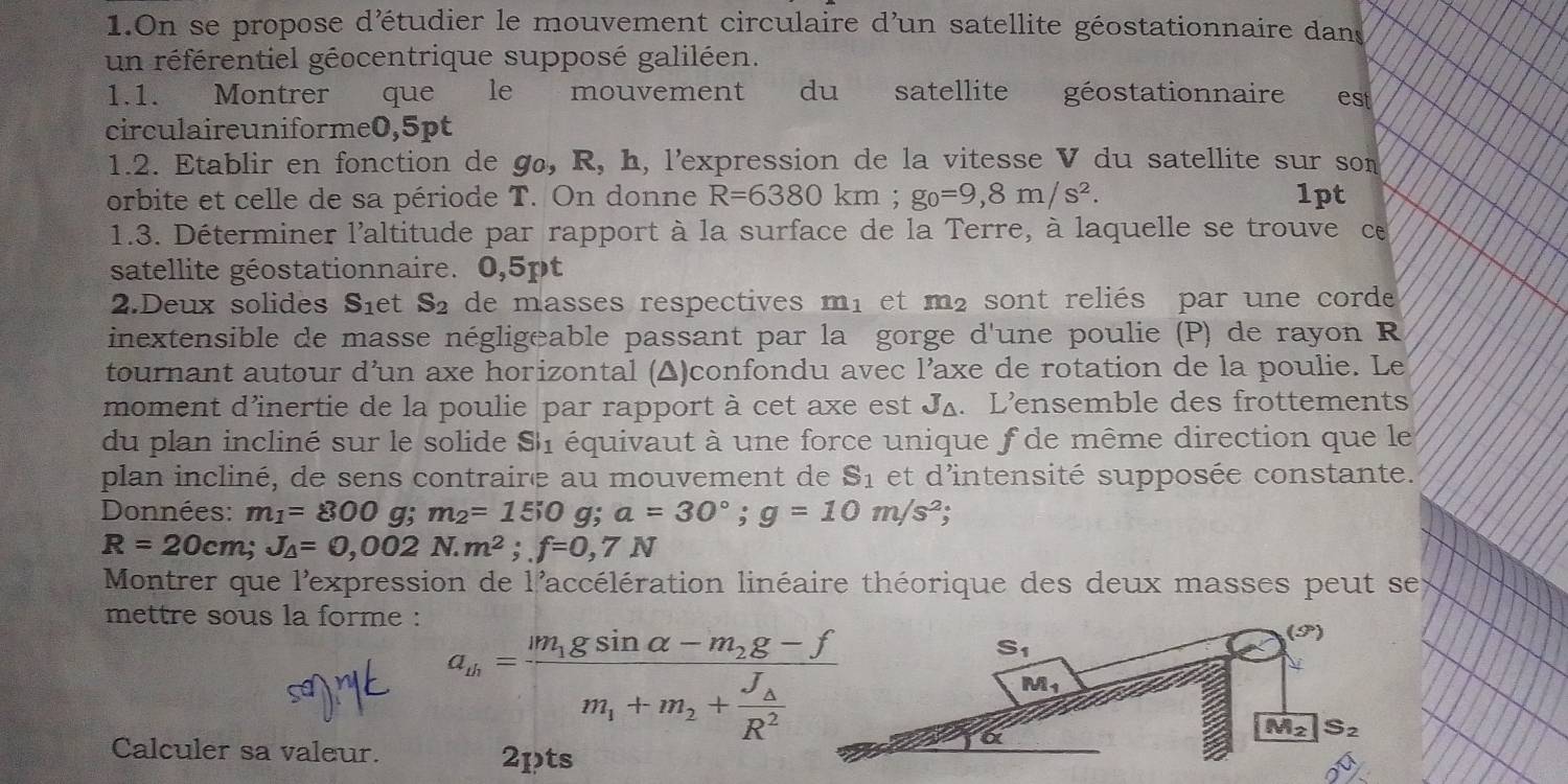 On se propose d'étudier le mouvement circulaire d'un satellite géostationnaire dans
un référentiel géocentrique supposé galiléen.
1.1. Montrer que le mouvement du satellite géostationnaire est
circulaireuniforme0,5pt
1.2. Etablir en fonction de gø, R, h, l'expression de la vitesse V du satellite sur som
orbite et celle de sa période T. On donne R=6380km;g_0=9,8m/s^2. 1pt
1.3. Déterminer l'altitude par rapport à la surface de la Terre, à laquelle se trouve ce
satellite géostationnaire. 0,5pt
2.Deux solides S_1 et S_2 de masses respectives m_1 et m_2 sont reliés par une corde
inextensible de masse négligeable passant par la gorge d'une poulie (P) de rayon R
tournant autour d’un axe horizontal (▲)confondu avec l’axe de rotation de la poulie. Le
moment d'inertie de la poulie par rapport à cet axe est J4. L'ensemble des frottements
du plan incliné sur le solide Si_1 équivaut à une force unique f de même direction que le
plan incliné, de sens contraire au mouvement de S_1 et d'intensité supposée constante.
Données: m_1=800g;m_2=150 g; a=30°;g=10m/s^2;
R=20cm;J_△ =0,002N.m^2;f=0,7N
Montrer que l'expression de l'accélération linéaire théorique des deux masses peut se
mettre sous la forme :
a_m=frac m_1gsin alpha -m_2g-fm_1+m_2+frac J_AR^2
Calculer sa valeur. 2pts