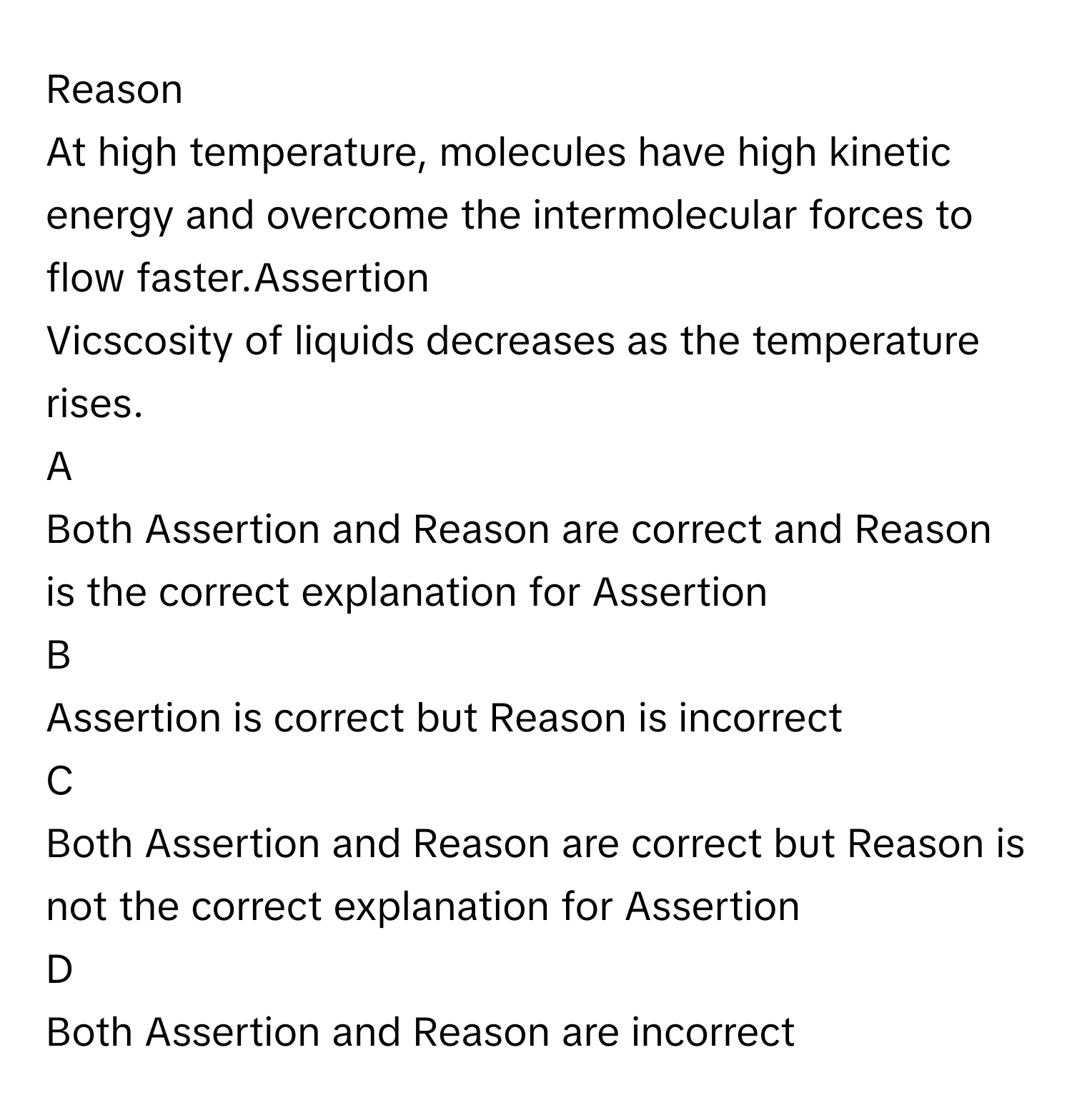 Reason
At high temperature, molecules have high kinetic energy and overcome the intermolecular forces to flow faster.Assertion
Vicscosity of liquids decreases as the temperature  rises.
A  
Both Assertion and Reason are correct and Reason is the correct explanation for Assertion 


B  
Assertion is correct but Reason is incorrect 


C  
Both Assertion and Reason are correct but Reason is not the correct explanation for Assertion 


D  
Both Assertion and Reason are incorrect