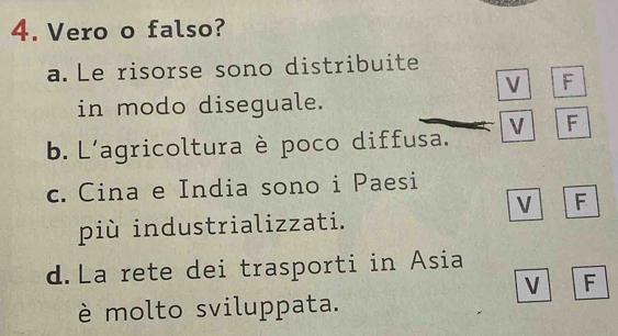 Vero o falso?
a. Le risorse sono distribuite
V F
in modo diseguale.
b. L'agricoltura è poco diffusa. V F
c. Cina e India sono i Paesi
V F
più industrializzati.
d.La rete dei trasporti in Asia
V F
è molto sviluppata.