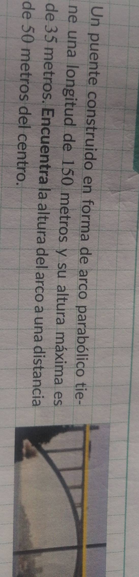 Un puente construido en forma de arco parabólico tie- 
ne una longitud de 150 metros y su altura máxima es 
de 35 metros. Encuentra la altura del arco a una distancia 
de 50 metros del centro.