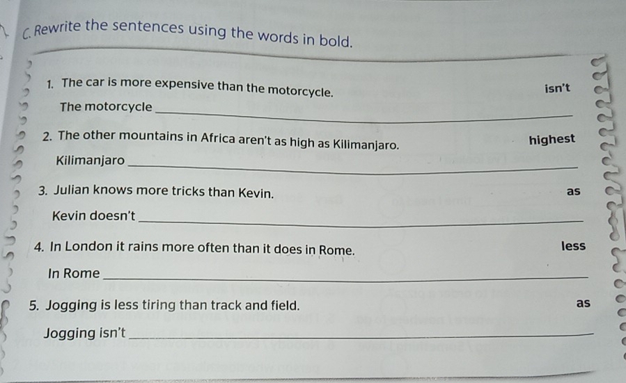 Rewrite the sentences using the words in bold. 
1. The car is more expensive than the motorcycle. 
isn't 
_ 
The motorcycle 
2. The other mountains in Africa aren't as high as Kilimanjaro. 
highest 
_ 
Kilimanjaro 
3. Julian knows more tricks than Kevin. 
as 
_ 
Kevin doesn't 
4. In London it rains more often than it does in Rome. less 
In Rome_ 
5. Jogging is less tiring than track and field. 
as 
Jogging isn’t_ 
_ 
_