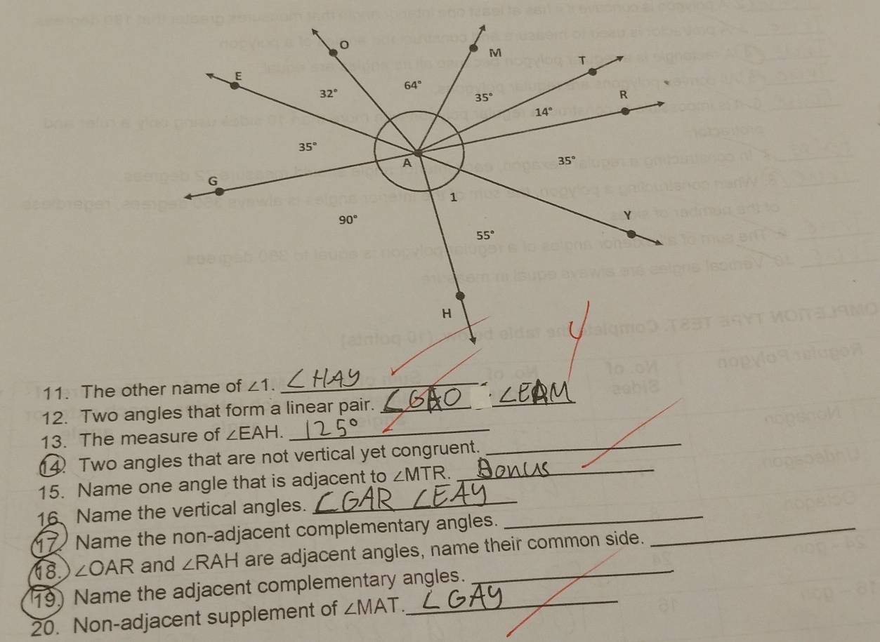 M
T
E
64°
`
32°
35°
R
14°
35°
A
35°
G
1
90°
Y
55°
H
11. The other name of ∠ 1. _ 
12. Two angles that form a linear pair._ 
_ 
13. The measure of ∠ EAH. _ 
14 Two angles that are not vertical yet congruent. 
_ 
_ 
15. Name one angle that is adjacent to ∠ MTR
_ 
16 Name the vertical angles. 
17 Name the non-adjacent complementary angles._ 
68. ∠ OAR and ∠ RAH are adjacent angles, name their common side. 
19) Name the adjacent complementary angles. 
20. Non-adjacent supplement of ∠ MAT