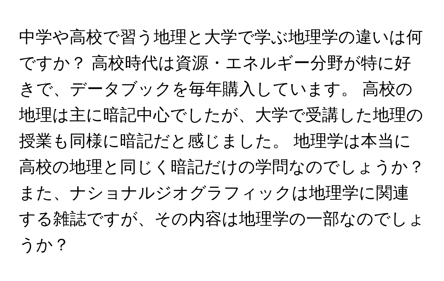 中学や高校で習う地理と大学で学ぶ地理学の違いは何ですか？ 高校時代は資源・エネルギー分野が特に好きで、データブックを毎年購入しています。 高校の地理は主に暗記中心でしたが、大学で受講した地理の授業も同様に暗記だと感じました。 地理学は本当に高校の地理と同じく暗記だけの学問なのでしょうか？ また、ナショナルジオグラフィックは地理学に関連する雑誌ですが、その内容は地理学の一部なのでしょうか？