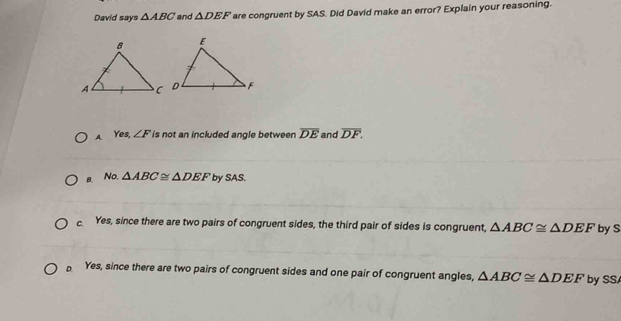 David says △ ABC and △ DEF are congruent by SAS. Did David make an error? Explain your reasoning.
A. Yes, ∠ F is not an included angle between overline DE and overline DF.
B. No. △ ABC≌ △ DEF by SAS.
c Yes, since there are two pairs of congruent sides, the third pair of sides is congruent, △ ABC≌ △ DEF by S
D. Yes, since there are two pairs of congruent sides and one pair of congruent angles, △ ABC≌ △ DEF by SS