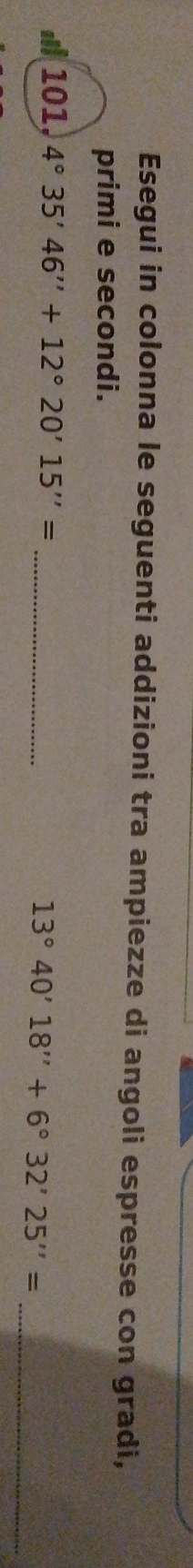 Esegui in colonna le seguenti addizioni tra ampiezze di angoli espresse con gradi, 
primi e secondi. 
101, 4°35'46''+12°20'15''=
_ 13°40'18''+6°32'25''= _