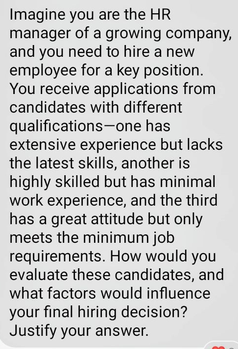 Imagine you are the HR 
manager of a growing company, 
and you need to hire a new 
employee for a key position. 
You receive applications from 
candidates with different 
qualificationsone has 
extensive experience but lacks 
the latest skills, another is 
highly skilled but has minimal 
work experience, and the third 
has a great attitude but only 
meets the minimum job 
requirements. How would you 
evaluate these candidates, and 
what factors would influence 
your final hiring decision? 
Justify your answer.