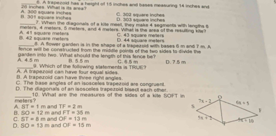 A trapezoid has a height of 15 inches and bases measuring 14 inches and
A. 300 square inches 26 inches. What is its area?
B. 301 square inches D. 303 square inches C. 302 square inches
_7. When the diagonals of a kite meet, they make 4 segments with lengths 6
meters, 4 meters, 5 meters, and 4 meters. What is the area of the resulting kite?
A. 41 square meters C. 43 square meters
B. 42 square meters D. 44 square meters
_8. A flower garden is in the shape of a trapezoid with bases 6 m and 7 m. A
fence will be constructed from the middle points of the two sides to divide the
garden into two. What should the length of this fence be?
A. 4.5 m B. 5.5 m C. 6.5 m D. 7.5 m
_9. Which of the following statements is TRUE?
A. A trapezoid can have four equal sides.
B. A trapezoid can have three right angles.
C. The base angles of an isosceles trapezoid are congruent.
D. The diagonals of an isosceles trapezoid bisect each other.
_10. What are the measures of the sides of a kite SOFT in
meters?
A. ST=1m and TF=2m
B. SO=12m and FT=35m
C. ST=8m and OF=13m
D. SO=13m and OF=15m