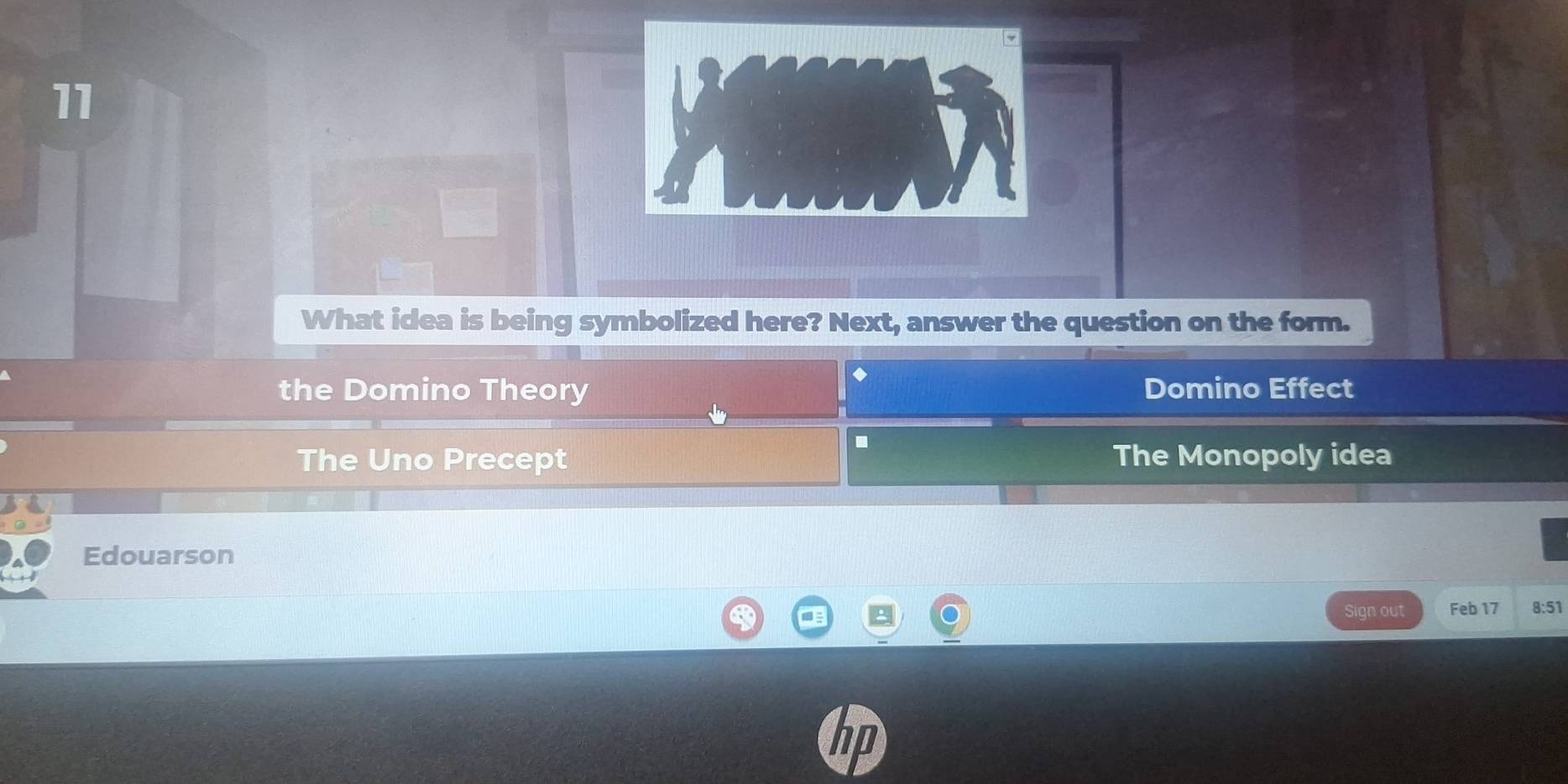 What idea is being symbolized here? Next, answer the question on the form.
the Domino Theory Domino Effect
.
The Uno Precept The Monopoly idea
Edouarson
Sign out Feb 17 8:51