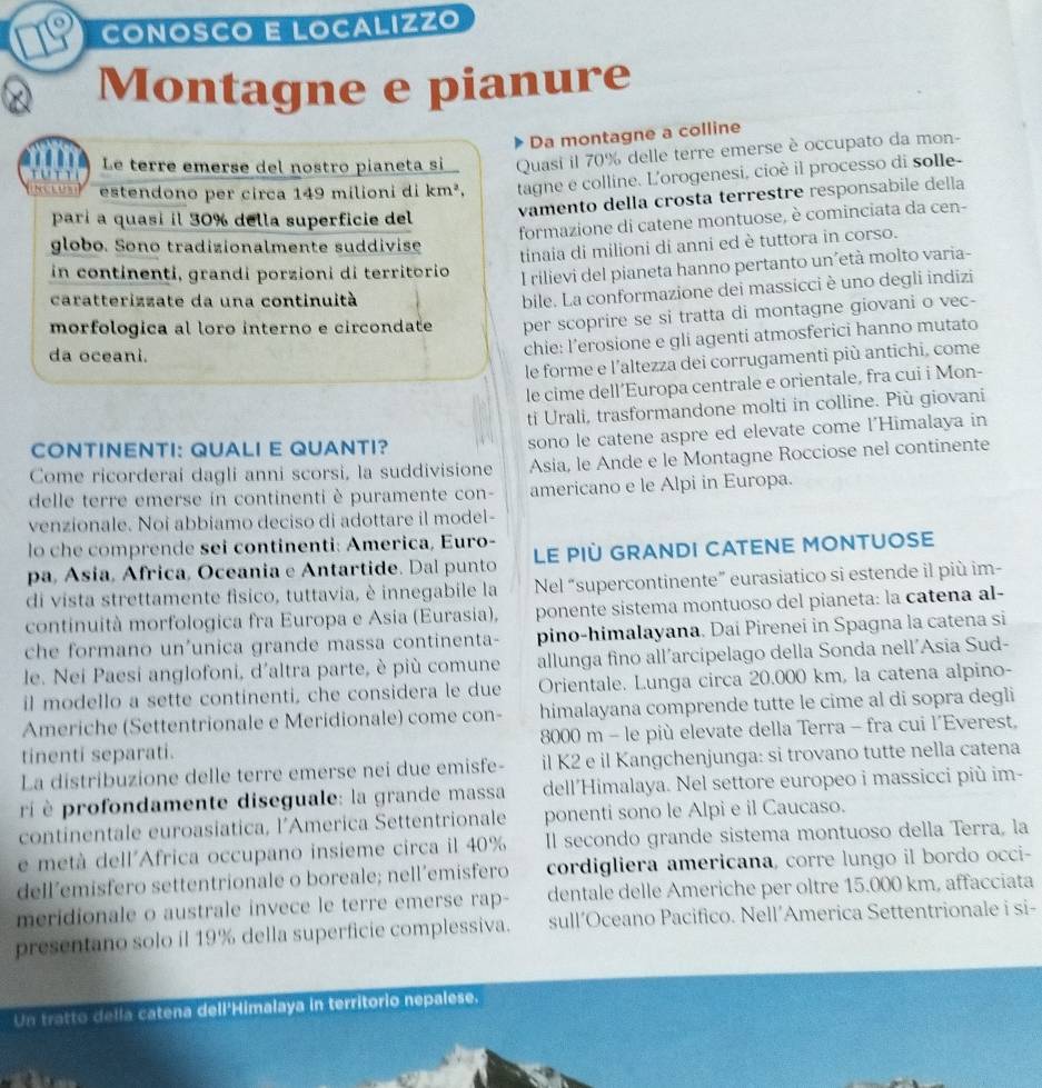 Coñósço E Localízzo
Montagne e pianure
Da montagne a colline
tu n r Le terre emerse del nostro pianeta si Quasi il 70% delle terre emerse è occupato da mon-
estendono per circa 149 milioni di k n^2. tagne e colline. L'orogenesi, cioè il processo di solle-
vamento della crosta terrestre responsabile della
parí a quasi il 30% della superficie del
formazione di catene montuose, è cominciata da cen-
globo. Sono tradizionalmente suddivise
tinaia di milioni di anni ed è tuttora in corso.
in continenti, grandi porzioni di territorio I rilievi del pianeta hanno pertanto un´età molto varia-
caratterizzate da una continuità
bile. La conformazione dei massicci è uno degli indizi
morfologica al loro interno e circondate per scoprire se si tratta di montagne giovani o vec-
da oceani.
chie: l’erosione e gli agenti atmosferici hanno mutato
le forme e l'altezza dei corrugamenti più antichi, come
le cime dell’Europa centrale e orientale, fra cui i Mon-
ti Urali, trasformandone molti in colline. Più giovani
CONTINENTI: QUALI E QUANTI?
sono le catene aspre ed elevate come l'Himalaya in
Come ricorderai dagli anni scorsi, la suddivisione Asia, le Ande e le Montagne Rocciose nel continente
delle terre emerse in continenti è puramente con- americano e le Alpi in Europa.
venzionale. Noi abbiamo deciso di adottare il model-
lo che comprende sei continenti: America, Euro-
pa, Asia, Africa, Oceania e Antartide. Dal punto LE PIÜ GRANDI CATENE MONTUOSE
di vista strettamente fisico, tuttavia, è innegabile la Nel “supercontinente” eurasiatico si estende il più im-
continuità morfologica fra Europa e Asia (Eurasia), ponente sistema montuoso del pianeta: la catena al-
che formano un'unica grande massa continenta- pino-himalayana. Dai Pirenei in Spagna la catena si
le. Nei Paesi anglofoni, d'altra parte, è più comune allunga fino all’arcipelago della Sonda nell'Asia Sud-
il modello a sette continenti, che considera le due Orientale. Lunga circa 20.000 km, la catena alpino-
Americhe (Settentrionale e Meridionale) come con- himalayana comprende tutte le cime al di sopra degli
tinenti separati.  8000 m - le più elevate della Terra - fra cui l´Everest,
La distribuzione delle terre emerse nei due emisfe- il K2 e il Kangchenjunga: si trovano tutte nella catena
ri  profondamente diseguale: la grande massa dell’Himalaya. Nel settore europeo i massicci più im-
continentale euroasiatica, l’America Settentrionale ponenti sono le Alpi e il Caucaso.
e metà dell´Africa occupano insieme circa il 40% Il secondo grande sistema montuoso della Terra, la
dell’emisfero settentrionale o boreale; nell´emisfero cordigliera americana, corre lungo il bordo occi-
meridionale o australe invece le terre emerse rap- dentale delle Americhe per oltre 15.000 km, affacciata
presentano solo il 19% della superficie complessiva. sull’Oceano Pacifico. Nell’America Settentrionale i si-
Un tratto della catena dell'Himalaya in territorio nepalese.