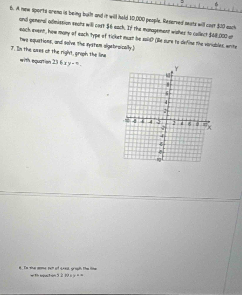 6
6. A new sports arena is being built and it will hold 10,000 people. Reserved seats will cost $10 each
and general admission seats will cost $6 each. If the management wishes to collect $68,000 at
each event, how many of each type of ticket must be sold? (Be sure to define the variables, write
two equations, and solve the system algebraically.)
7. In the axes at the right, graph the line
with equation 236xy-=. 
8. In the same set of axes, groph the line
with equation 5210xy+=