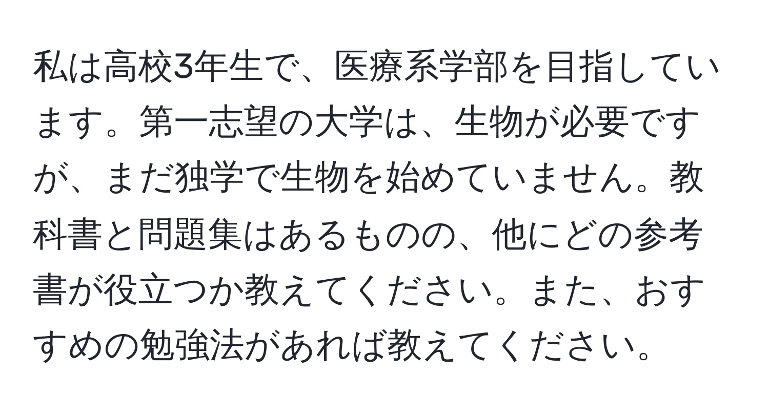 私は高校3年生で、医療系学部を目指しています。第一志望の大学は、生物が必要ですが、まだ独学で生物を始めていません。教科書と問題集はあるものの、他にどの参考書が役立つか教えてください。また、おすすめの勉強法があれば教えてください。