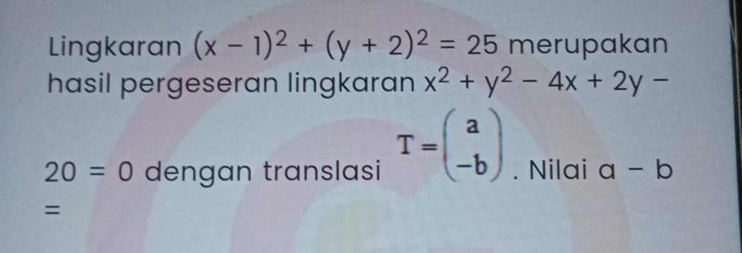 Lingkaran (x-1)^2+(y+2)^2=25 merupakan 
hasil pergeseran lingkaran x^2+y^2-4x+2y-
T=beginpmatrix a -bendpmatrix
20=0 dengan translasi . Nilai a-b
=