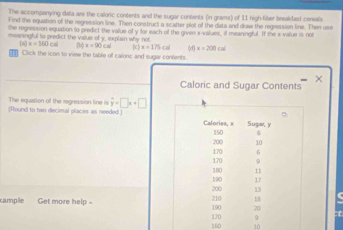 The accompanying data are the caloric contents and the sugar contents (in grams) of 11 high-fiber breakfast cereals. 
Find the equation of the regression line. Then construct a scatter plot of the data and draw the regression line. Then use 
the regression equation to predict the value of y for each of the given x -values, if meaningful. If the x -value is not 
meaningful to predict the value of y, explain why not 
(a) x=160cal (b) x=90cal (c) x=175cal (d) x=208cal
= Click the icon to view the table of caloric and sugar contents. 
× 
Caloric and Sugar Contents 
The equation of the regression line is hat y=□ x+□. 
(Round to two decimal places as needed.) 
Calories, x Sugar, y
150 6
200 10
170 6
170 9
180 11
190 17
200 13
cample Get more help 190 210 18
20
170 9
t
160 10