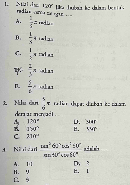 Nilai dari 120° jika diubah ke dalam bentuk
radian sama dengan …
radian
A.  1/6 π^
B.  1/3 π radian
C.  1/2 π radian
 2/3 π radian
E.  5/6 π radian
2. Nilai dari  5/6 π radian dapat diubah ke dalam
derajat menjadi …
A. 120° D. 300°
B. 150° E. 330°
C. 210°
3. Nilai dari  tan^260°cos^230°/sin 30°cos 60°  adalah …
A. 10 D. 2
B. 9 E. 1
C. 3