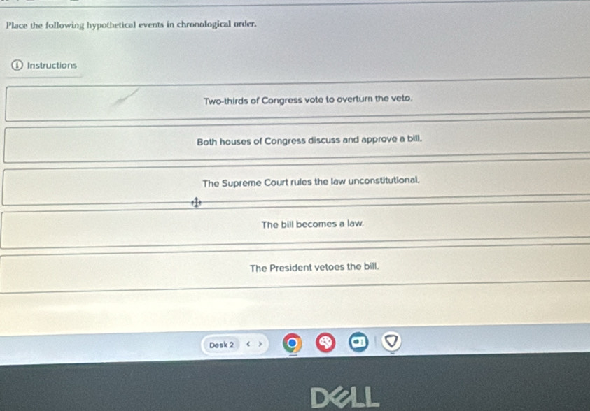 Place the following hypothetical events in chronological order.
① Instructions
Two-thirds of Congress vote to overturn the veto.
Both houses of Congress discuss and approve a bill.
The Supreme Court rules the law unconstitutional.
The bill becomes a law.
The President vetoes the bill.
Desk 2