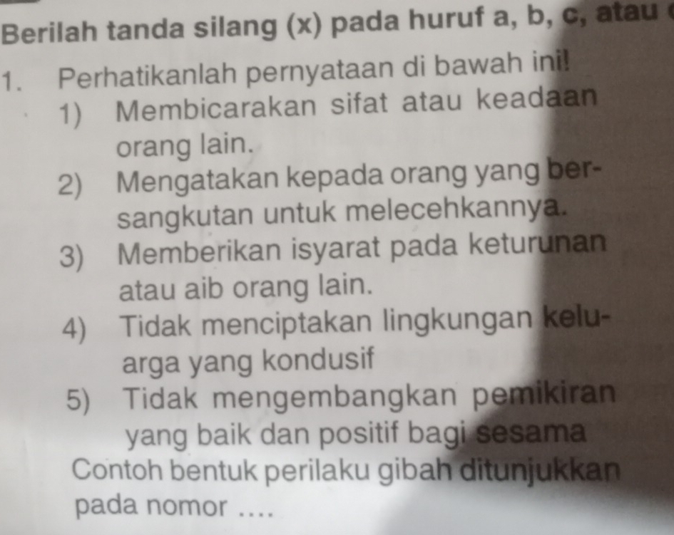 Berilah tanda silang (x) pada huruf a, b, c, atau 
1. Perhatikanlah pernyataan di bawah ini! 
1) Membicarakan sifat atau keadaan 
orang lain. 
2) Mengatakan kepada orang yang ber- 
sangkutan untuk melecehkannya. 
3) Memberikan isyarat pada keturunan 
atau aib orang lain. 
4) Tidak menciptakan lingkungan kelu- 
arga yang kondusif 
5) Tidak mengembangkan pemikiran 
yang baik dan positif bagi sesama 
Contoh bentuk perilaku gibah ditunjukkan 
pada nomor ....