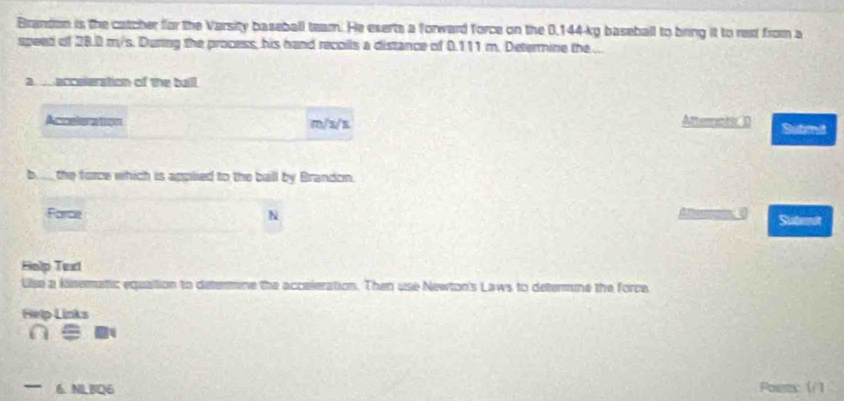 Brandon is the catcher for the Varsity baseball team. He exerts a forward force on the 0,144-kg baseball to bring it to rest from a 
speed of 28.0 m/s. During the process, his hand recoils a distance of 0.111 m. Determine the... 
a h ecceleration of the buill 
Acceleration m/s/x Afternots E Submit 
b. __ the force which is applied to the ball by Brandon. 
Farce N 
Statelt 
Holp Text 
Use a kisematic equation to determine the acceleration. Then use Newton's Laws to determine the force 
Help Links 
6. NL BQ6 Powzs: (/ 1