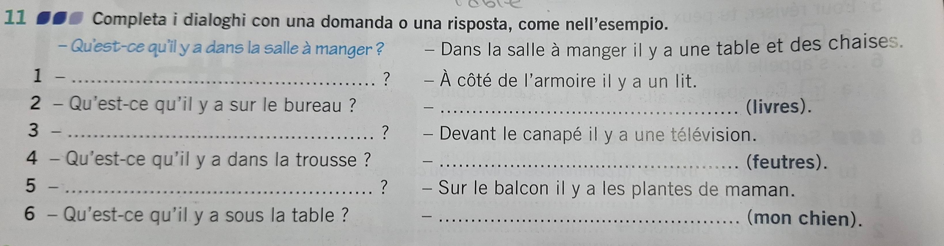 11 ●●● Completa i dialoghi con una domanda o una risposta, come nell’esempio. 
- Qu'est-ce qu'il y a dans la salle à manger ? - Dans la salle à manger il y a une table et des chaises. 
1 - _? - À côté de l'armoire il y a un lit. 
2 - Qu'est-ce qu'il y a sur le bureau ? _(livres). 

3 - _? - Devant le canapé il y a une télévision. 
4 - Qu'est-ce qu'il y a dans la trousse ? _(feutres). 
5 - _? - Sur le balcon il y a les plantes de maman. 
6 - Qu'est-ce qu'il y a sous la table ? _(mon chien).